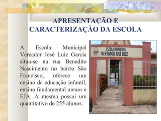 APRESENTAÇÃO E
   CARACTERIZAÇÃO DA ESCOLA

A      Escola     Municipal
Vereador José Luiz Garcia
situa-se na rua Benedito
Nascimento no bairro São
Francisco,    oferece    um
ensino da educação infantil,
ensino fundamental menor e
EJA. A mesma possui um
quantitativo de 255 alunos.
 