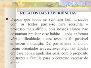 RELATOS DAS EXPERIÊNCIAS
   Depois que todos se sentiram familiarizados
    com os textos partia-se para reescrita –
    processo mais difícil, pois nossos alunos não
    costumam praticar esse hábito – após enfrentar
    várias dificuldades a esse respeito, foi possível
    amenizar a situação. Daí por adiante os alunos
    foram orientados a reescrever algumas fábulas
    em casa com a ajuda dos pais, com o propósito
    de trazer a família para o contexto escolar do
    aluno.
 