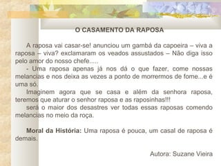 O CASAMENTO DA RAPOSA

    A raposa vai casar-se! anunciou um gambá da capoeira – viva a
raposa – viva? exclamaram os veados assustados – Não diga isso
pelo amor do nosso chefe.....
    - Uma raposa apenas já nos dá o que fazer, come nossas
melancias e nos deixa as vezes a ponto de morrermos de fome...e é
uma só.
    Imaginem agora que se casa e além da senhora raposa,
teremos que aturar o senhor raposa e as raposinhas!!!
    será o maior dos desastres ver todas essas raposas comendo
melancias no meio da roça.

   Moral da História: Uma raposa é pouca, um casal de raposa é
demais.

                                            Autora: Suzane Vieira
 
