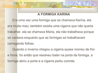 A FORMIGA KARINA
   Era uma vez uma formiga que se chamava Karina, ela
era muito mau; também existia uma cigarra que não queria
trabalhar. ela se chamava Maria, ela não trabalhava porque
só cantava enquanto que as formigas só trabalhavam
carregando folhas.
   Quando o inverno chegou a cigarra quase morreu de frio
e fome, foi então que resolveu bater na porta da formiga. a
formiga abriu a porta e a cigarra pediu comida.
 