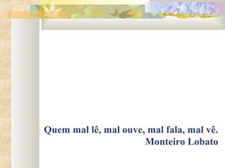 Quem mal lê, mal ouve, mal fala, mal vê.
                      Monteiro Lobato
 
