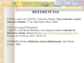 REFERENCIAS
FIORIM, José Luiz; SAVIOL, Francisco Plateio. Para entender o texto:
leitura e redação. 7ª ed. São Paulo: Ática, 2000.

PCN’s de Língua Portuguesa.
LOBATO, José Bento Monteiro; xxxx, Blog da Delma, Fábulas de
Monteiro Lobato. Disponível em: http://delmamoraes.blogspot.com/.
Acesso em 14 de fev. 2011, 08:27:13.

FERREIRO, Emilia. Reflexões sobre alfabetização. São Paulo:
Cortez, 1985
 