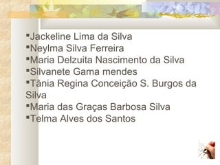 Jackeline Lima da Silva
Neylma Silva Ferreira
Maria Delzuita Nascimento da Silva
Silvanete Gama mendes
Tânia Regina Conceição S. Burgos da
Silva
Maria das Graças Barbosa Silva
Telma Alves dos Santos
 