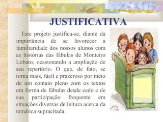JUSTIFICATIVA
   Este projeto justifica-se, diante da
importância de se favorecer a
familiaridade dos nossos alunos com
as histórias das fábulas de Monteiro
Lobato, ocasionando a ampliação de
seu repertório. O que, de fato, se
torna mais, fácil e prazeroso por meio
de um contato pleno com os textos
em forma de fábulas desde cedo e de
sua participação frequente em
situações diversas de leitura acerca da
temática supracitada.
 