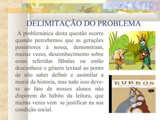 DELIMITAÇÃO DO PROBLEMA
 A problemática desta questão ocorre
quando percebemos que as gerações
posteriores à nossa, demonstram,
muitas vezes, desconhecimento sobre
essas referidas fábulas ou então
desconhece o gênero textual ao ponto
de não saber definir e assimilar a
moral da historia, mas tudo isso deve-
se ao fato de nossos alunos não
disporem do hábito da leitura, que
muitas vezes vem se justificar na sua
condição social.
 