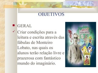 OBJETIVOS

   GERAL
   Criar condições para a
    leitura e escrita através das
    fábulas de Monteiro
    Lobato, nas quais os
    alunos terão relação livre e
    prazerosa com fantástico
    mundo do imaginário.
 