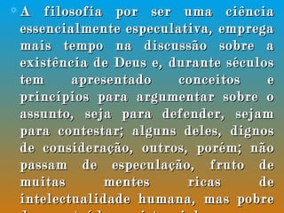 A filosofia por ser uma ciência essencialmente especulativa, emprega mais tempo na discussão sobre a existência de Deus e, durante séculos tem apresentado conceitos e princípios para argumentar sobre o assunto, seja para defender, sejam para contestar; alguns deles, dignos de consideração, outros, porém; não passam de especulação, fruto de muitas mentes ricas de intelectualidade humana, mas pobre de conteúdo existencial, no que concerne a revelação divina.  