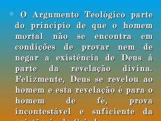 O Argumento Teológico parte do princípio de que o homem mortal não se encontra em condições de provar nem de negar a existência de Deus à parte da revelação divina. Felizmente, Deus se revelou ao homem e esta revelação é para o homem de fé, prova incontestável e suficiente da existência do Criador. 