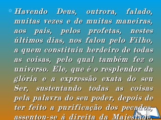 Havendo Deus, outrora, falado, muitas vezes e de muitas maneiras, aos pais, pelos profetas, nestes últimos dias, nos falou pelo Filho, a quem constituiu herdeiro de todas as coisas, pelo qual também fez o universo. Ele, que é o resplendor da glória e a expressão exata do seu Ser, sustentando todas as coisas pela palavra do seu poder, depois de ter feito a purificação dos pecados, assentou-se à direita da Majestade, nas alturas”  (Hebreus 1:1-3). 