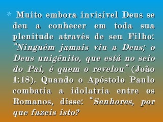 Muito embora invisível Deus se deu a conhecer em toda sua plenitude através de seu Filho:  “Ninguém jamais viu a Deus; o Deus unigênito, que está no seio do Pai, é quem o revelou”  (João 1:18). Quando o Apóstolo Paulo combatia a idolatria entre os Romanos, disse: “ Senhores, por que fazeis isto?  