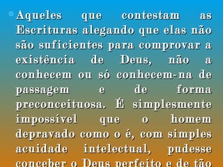Aqueles que contestam as Escrituras alegando que elas não são suficientes para comprovar a existência de Deus, não a conhecem ou só conhecem-na de passagem e de forma preconceituosa. É simplesmente impossível que o homem depravado como o é, com simples acuidade intelectual, pudesse conceber o Deus perfeito e de tão elevado caráter, como o revelado nas Escrituras.  