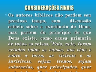CONSIDERAÇÕES FINAIS Os autores bíblicos não perdem seu precioso tempo, com  discussão estério sobre a existência de Deus, mas partem do princípio de que Deus existe, como causa primária de todas as coisas. “Pois, nele, foram criadas todas as coisas, nos céus e sobre a terra, as visíveis e as invisíveis, sejam tronos, sejam soberanias, quer principados, quer potestades. Tudo foi criado por meio dele e para ele.  