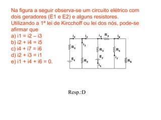 Na figura a seguir observa-se um circuito elétrico com
dois geradores (E1 e E2) e alguns resistores.
Utilizando a 1ª lei de Kircchoff ou lei dos nós, pode-se
afirmar que
a) i1 = i2 – i3
b) i2 + i4 = i5
c) i4 + i7 = i6
d) i2 + i3 = i1
e) i1 + i4 + i6 = 0.
Resp.:D
 