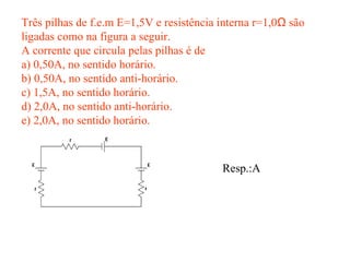 Três pilhas de f.e.m E=1,5V e resistência interna r=1,0Ω são
ligadas como na figura a seguir.
A corrente que circula pelas pilhas é de
a) 0,50A, no sentido horário.
b) 0,50A, no sentido anti-horário.
c) 1,5A, no sentido horário.
d) 2,0A, no sentido anti-horário.
e) 2,0A, no sentido horário.
Resp.:A
 