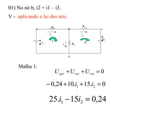 01) No nó b, i2 = i1 – i3.
V - aplicando a lei dos nós.
Malha 1:
0=++ resrecger UUU
0.15.1024,0 21 =++− ii
24,015.25 31 =− ii
i1
R1
R2
R3
ε1
ε2
i3
i2
a b c
d
I II
 