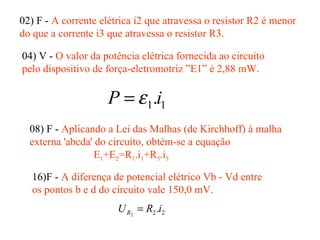 02) F - A corrente elétrica i2 que atravessa o resistor R2 é menor
do que a corrente i3 que atravessa o resistor R3.
04) V - O valor da potência elétrica fornecida ao circuito
pelo dispositivo de força-eletromotriz ”E1” é 2,88 mW.
11.iP ε=
08) F - Aplicando a Lei das Malhas (de Kirchhoff) à malha
externa 'abcda' do circuito, obtém-se a equação
E1+E2=R1.i1+R3.i3
16)F - A diferença de potencial elétrico Vb - Vd entre
os pontos b e d do circuito vale 150,0 mV.
22.2
iRUR =
 