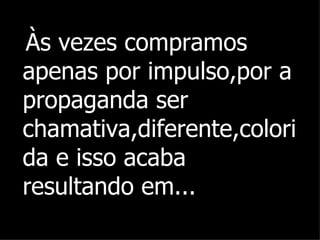 Às vezes compramos apenas por impulso,por a propaganda ser chamativa,diferente,colorida e isso acaba resultando em... 