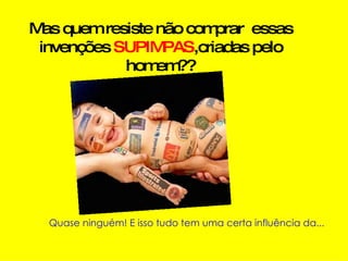 Mas quem resiste não comprar  essas invenções  SUPIMPAS ,criadas pelo homem??   Quase ninguém! E isso tudo tem uma certa influência da... 