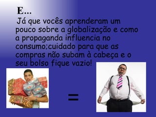 E... Já que vocês aprenderam um pouco sobre a globalização e como a propaganda influencia no consumo;cuidado para que as compras não subam à cabeça e o seu bolso fique vazio!   = 