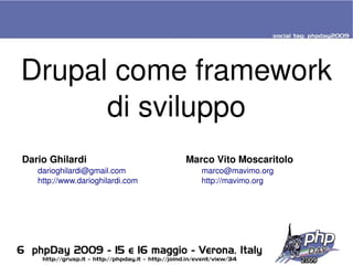 Drupal come framework 
          di sviluppo
    Dario Ghilardi                        Marco Vito Moscaritolo
       darioghilardi@gmail.com               marco@mavimo.org
       http://www.darioghilardi.com          http://mavimo.org




                                       
 