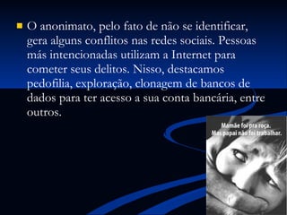 O anonimato, pelo fato de não se identificar, gera alguns conflitos nas redes sociais. Pessoas más intencionadas utilizam a Internet para cometer seus delitos. Nisso, destacamos pedofilia, exploração, clonagem de bancos de dados para ter acesso a sua conta bancária, entre outros. 
