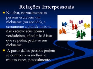 Relações Interpessoais No chat, normalmente as pessoas escrevem um nickname (ou apelido), e certamente a grande maioria não escreve seus nomes verdadeiros, afinal não é isso que se pedia, pedia-se um nickname.  A partir daí as pessoas podem se conhecerem melhor, e muitas vezes, pessoalmente. 