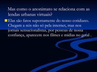 Mas como o anonimato se relaciona com as lendas urbanas virtuais? Elas são fatos supostamente do nosso cotidiano. Chegam a nós não só pela internet, mas nos jornais sensacionalistas, por pessoas de nossa confiança, aparecem nos filmes e mídias no geral . 