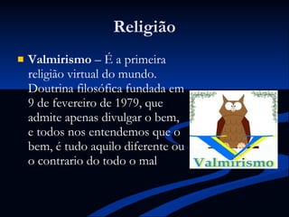 Religião Valmirismo  – É a primeira religião virtual do mundo. Doutrina filosófica fundada em 9 de fevereiro de 1979, que admite apenas divulgar o bem, e todos nos entendemos que o bem, é tudo aquilo diferente ou o contrario do todo o mal  