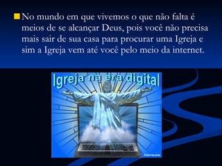 No mundo em que vivemos o que não falta é meios de se alcançar Deus, pois você não precisa mais sair de sua casa para procurar uma Igreja e sim a Igreja vem até você pelo meio da internet. 