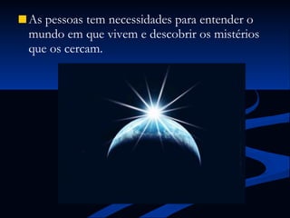 As pessoas tem necessidades para entender o mundo em que vivem e descobrir os mistérios que os cercam. 