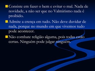 Consiste em fazer o bem e evitar o mal. Nada de novidade, a não ser que no Valmirismo nada é proibido. Admite a crença em tudo. Não deve duvidar de nada, porque no mundo em que vivemos tudo pode acontecer.  Não combate religião alguma, pois todas estão certas. Ninguém pode julgar ninguém. 