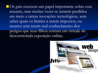 Os pais exercem um papel importante sobre esse assunto, mas muitas vezes se sentem perdidos em meio a tantas inovações tecnológicas, sem saber quais os limites a serem impostos, ou mesmo sem terem real conhecimento dos perigos que seus filhos correm em virtude da descontrolada exposição online. 