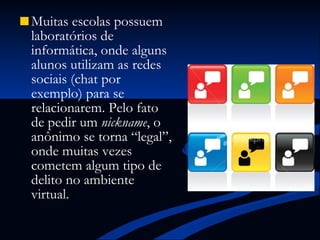 Muitas escolas possuem laboratórios de informática, onde alguns alunos utilizam as redes sociais (chat por exemplo) para se relacionarem. Pelo fato de pedir um  nickname , o anônimo se torna “legal”, onde muitas vezes cometem algum tipo de delito no ambiente virtual. 