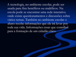 A tecnologia, no ambiente escolar, pode ser usada para fins benéficos ou maléficos. Na escola pode se encontrar uma rede interativa onde existe questionamentos e discussões sobre vários temas. Também no ambiente escolar o aluno recebe informações que ele irá levar por toda sua vida. Informações essas que contribui para a formação de um cidadão ético.   