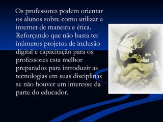 Os professores podem orientar os alunos sobre como utilizar a internet de maneira e ética. Reforçando que não basta ter inúmeros projetos de inclusão digital e capacitação para os professores esta melhor preparados para introduzir as tecnologias em suas disciplinas se não houver um interesse da parte do educador. 