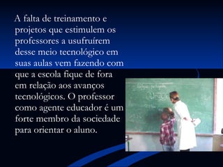 A falta de treinamento e projetos que estimulem os professores a usufruírem desse meio tecnológico em suas aulas vem fazendo com que a escola fique de fora em relação aos avanços tecnológicos. O professor como agente educador é um forte membro da sociedade para orientar o aluno. 