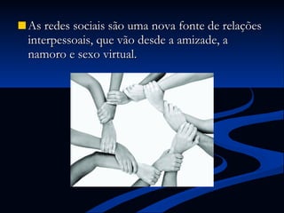 As redes sociais são uma nova fonte de relações interpessoais, que vão desde a amizade, a namoro e sexo virtual. 