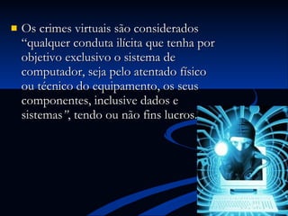 Os crimes virtuais são considerados “qualquer conduta ilícita que tenha por objetivo  exclusivo o sistema de computador, seja pelo atentado físico ou técnico do equipamento, os seus componentes, inclusive dados e sistemas ” , tendo ou não fins lucros. 