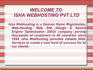 WELCOME TO  ISHA WEBHOSTING PVT LTD Isha Webhosting is a Domain Name Registration, Web-Hosting, Web Site Design & Search Engine Optimization (SEO) company serving thousands of customers in 40 countries since 1995. Isha Webhosting provides reliable Web-Services to create a new level of success for all our clients. 