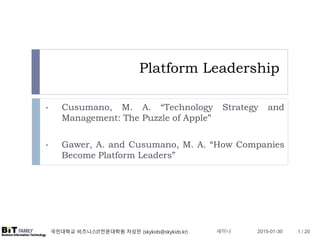 국민대학교 비즈니스IT전문대학원 차상민 (skykids@skykids.kr)
Platform Leadership
• Cusumano, M. A. “Technology Strategy and
Management: The Puzzle of Apple”
• Gawer, A. and Cusumano, M. A. “How Companies
Become Platform Leaders”
2015-01-30 1 / 20세미나
 