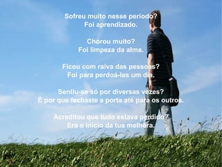 Sofreu muito nesse período? Foi aprendizado. Chorou muito? Foi limpeza da alma. Ficou com raiva das pessoas? Foi para perdoá-las um dia. Sentiu-se só por diversas vezes? É por que fechaste a porta até para os outros. Acreditou que tudo estava perdido? Era o início da tua melhora. 