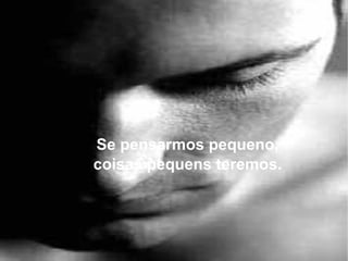 Se pensarmos pequeno, coisas pequens teremos. 
