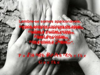 Lembre-se somos apaixonáveis, muitas e muitas vezes. Afinal de contas, nós somos o "Amor". Paulo Roberto Gaefke Lembre-se somos apaixonáveis, somos sempre capazes de amar muitas e muitas vezes. Afinal de contas, nós somos o "Amor". Paulo Roberto Gaefke 