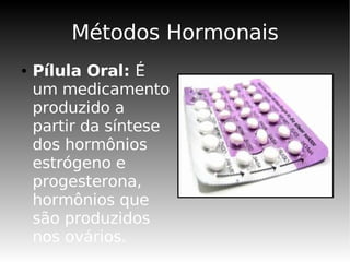 Métodos Hormonais
●   Pílula Oral: É
    um medicamento
    produzido a
    partir da síntese
    dos hormônios
    estrógeno e
    progesterona,
    hormônios que
    são produzidos
    nos ovários.
 