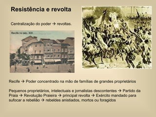 Resistência e revolta Centralização do poder    revoltas. Recife    Poder concentrado na mão de famílias de grandes proprietários  Pequenos proprietários, intelectuais e jornalistas descontentes    Partido da Praia    Revolução Praieira    principal revolta    Exército mandado para sufocar a rebelião    rebeldes anistiados, mortos ou foragidos Recife no séc. XIX 