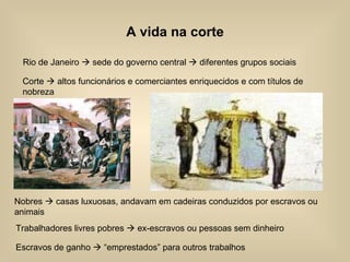 A vida na corte Rio de Janeiro    sede do governo central    diferentes grupos sociais Corte    altos funcionários e comerciantes enriquecidos e com títulos de nobreza Nobres    casas luxuosas, andavam em cadeiras conduzidos por escravos ou animais Escravos de ganho    “emprestados” para outros trabalhos Trabalhadores livres pobres    ex-escravos ou pessoas sem dinheiro 
