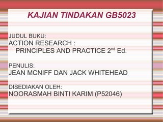 KAJIAN TINDAKAN GB5023 JUDUL BUKU:   ACTION RESEARCH : PRINCIPLES AND PRACTICE 2 nd  Ed. PENULIS:   JEAN MCNIFF DAN JACK WHITEHEAD DISEDIAKAN OLEH: NOORASMAH BINTI KARIM (P52046) 