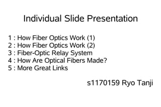 Individual Slide Presentation

1 : How Fiber Optics Work (1)
2 : How Fiber Optics Work (2)
3 : Fiber-Optic Relay System
4 : How Are Optical Fibers Made?
5 : More Great Links

                         s1170159 Ryo Tanji
 