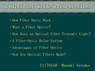 Individual Slide Presentation

・How Fiber Optic Work
・What a Fiber Optics?
・How Does an Optical Fiber Transmit Light?
・A Fiber-Optic Relay System
・Advantages of Fiber Optics
・How Are Optical Fibers Made?

                S1170150   Masaki Satake
 