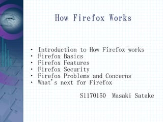 How Firefox Works


・   Introduction to How Firefox works
・   Firefox Basics
・   Firefox Features
・   Firefox Security
・   Firefox Problems and Concerns
・   What's next for Firefox
                 S1170150 Masaki Satake
 